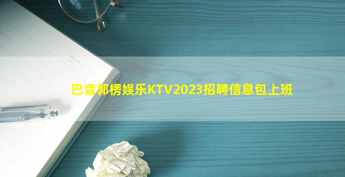巴音郭楞娱乐KTV2023招聘信息包上班